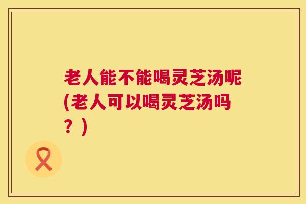 老人能不能喝灵芝汤呢(老人可以喝灵芝汤吗？)  第1张