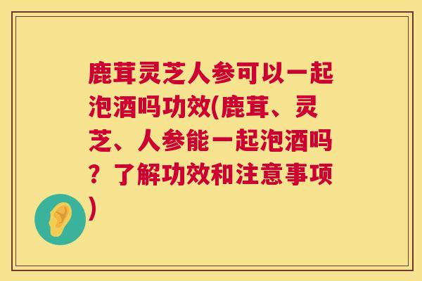 鹿茸灵芝人参可以一起泡酒吗功效(鹿茸、灵芝、人参能一起泡酒吗？了解功效和注意事项)  第1张