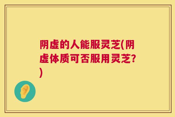 阴虚的人能服灵芝(阴虚体质可否服用灵芝？)  第1张