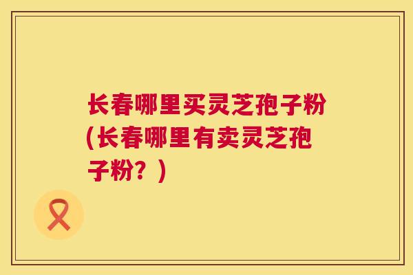 长春哪里买灵芝孢子粉(长春哪里有卖灵芝孢子粉？)  第1张