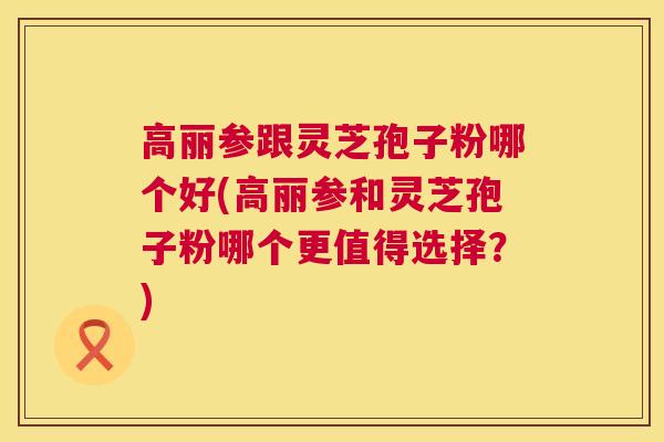 高丽参跟灵芝孢子粉哪个好(高丽参和灵芝孢子粉哪个更值得选择？)  第1张