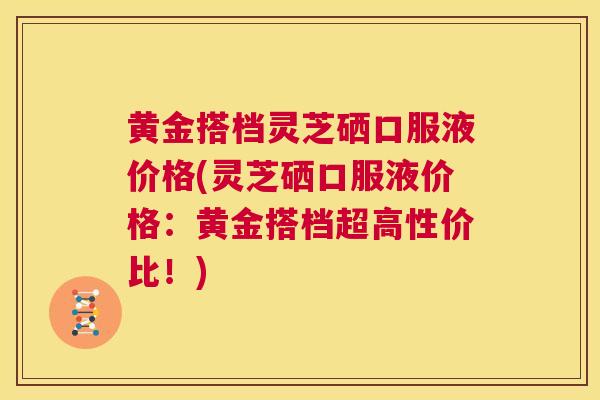 黄金搭档灵芝硒口服液价格(灵芝硒口服液价格：黄金搭档超高性价比！)  第1张