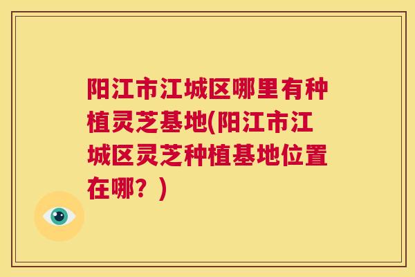 阳江市江城区哪里有种植灵芝基地(阳江市江城区灵芝种植基地位置在哪？)  第1张