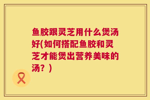 鱼胶跟灵芝用什么煲汤好(如何搭配鱼胶和灵芝才能煲出营养美味的汤？)  第1张