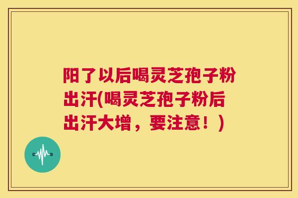 阳了以后喝灵芝孢子粉出汗(喝灵芝孢子粉后出汗大增，要注意！)  第1张