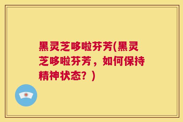 黑灵芝哆啦芬芳(黑灵芝哆啦芬芳，如何保持精神状态？)  第1张
