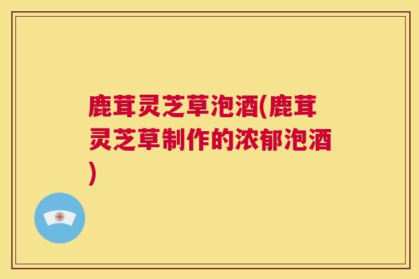 鹿茸灵芝草泡酒(鹿茸灵芝草制作的浓郁泡酒)  第1张