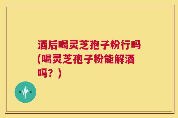 酒后喝灵芝孢子粉行吗(喝灵芝孢子粉能解酒吗？)  第1张