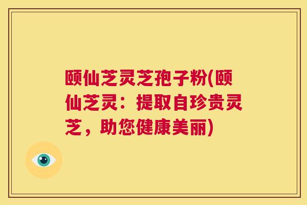 颐仙芝灵芝孢子粉(颐仙芝灵：提取自珍贵灵芝，助您健康美丽)  第1张