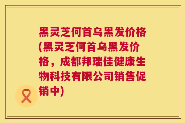 黑灵芝何首乌黑发价格(黑灵芝何首乌黑发价格，成都邦瑞佳健康生物科技有限公司销售促销中)  第1张