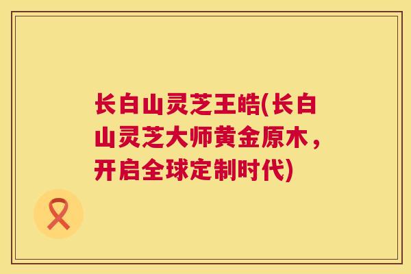 长白山灵芝王皓(长白山灵芝大师黄金原木，开启全球定制时代)  第1张