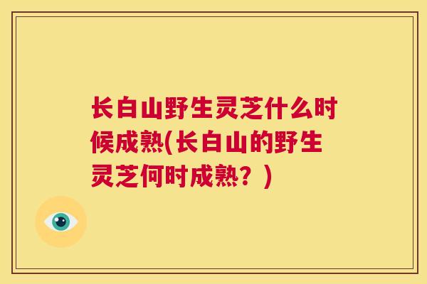 长白山野生灵芝什么时候成熟(长白山的野生灵芝何时成熟？)  第1张