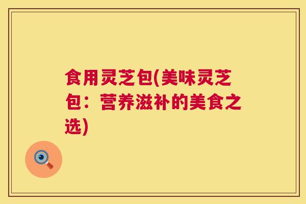 食用灵芝包(美味灵芝包:营养滋补的美食之选) 第1张 食用灵芝包(美味灵芝包:营养滋补的美食之选) 第1张