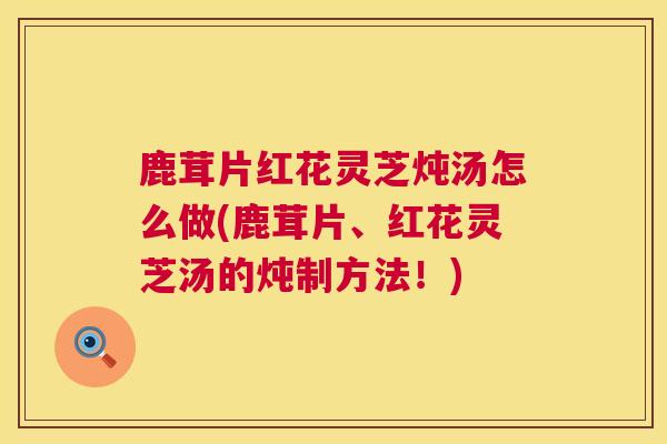 鹿茸片红花灵芝炖汤怎么做(鹿茸片、红花灵芝汤的炖制方法！)  第1张
