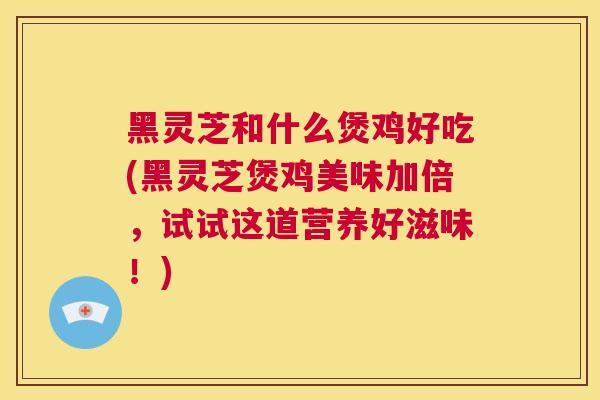 黑灵芝和什么煲鸡好吃(黑灵芝煲鸡美味加倍，试试这道营养好滋味！)  第1张