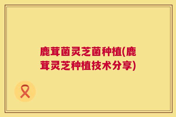 鹿茸菌灵芝菌种植(鹿茸灵芝种植技术分享) 第1张 鹿茸菌灵芝菌种植(鹿茸灵芝种植技术分享) 第1张