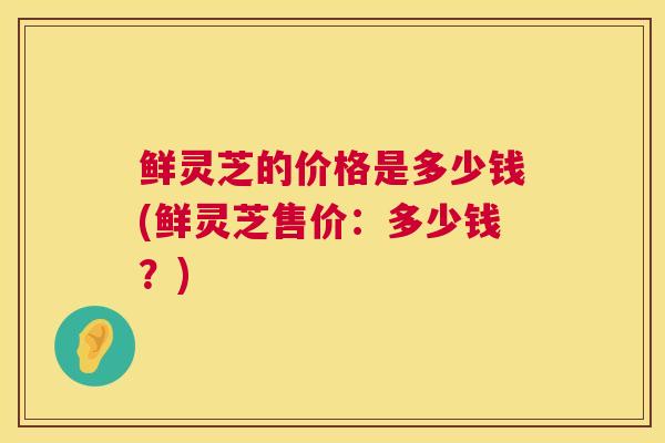 鲜灵芝的价格是多少钱(鲜灵芝售价：多少钱？)  第1张