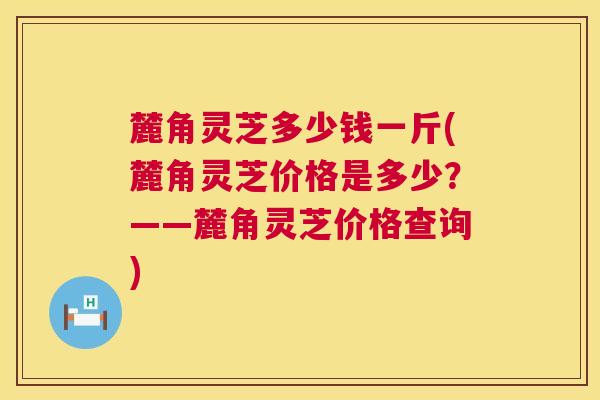 麓角灵芝多少钱一斤(麓角灵芝价格是多少？——麓角灵芝价格查询)  第1张