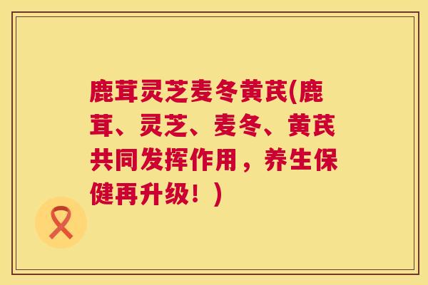 鹿茸灵芝麦冬黄芪(鹿茸、灵芝、麦冬、黄芪共同发挥作用，养生保健再升级！)  第1张