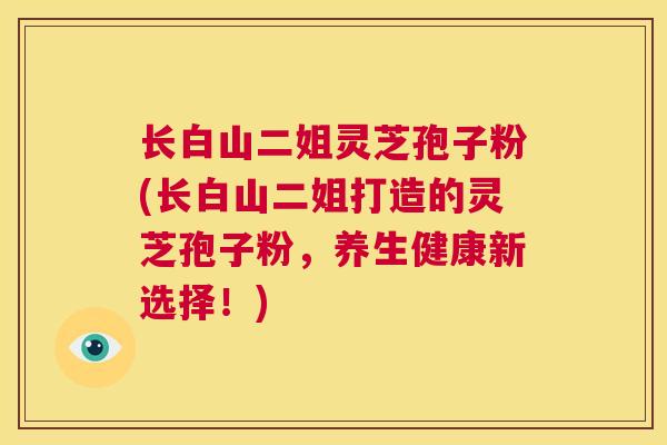 长白山二姐灵芝孢子粉(长白山二姐打造的灵芝孢子粉，养生健康新选择！)  第1张