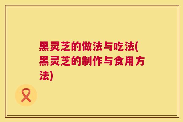 黑灵芝的做法与吃法(黑灵芝的制作与食用方法) 第1张 黑灵芝的做法与吃法(黑灵芝的制作与食用方法) 第1张