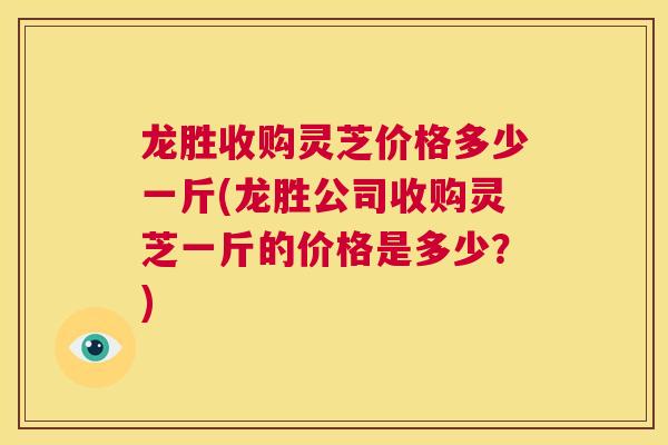 龙胜收购灵芝价格多少一斤(龙胜公司收购灵芝一斤的价格是多少?) 第1张 龙胜收购灵芝价格多少一斤(龙胜公司收购灵芝一斤的价格是多少?) 第1张