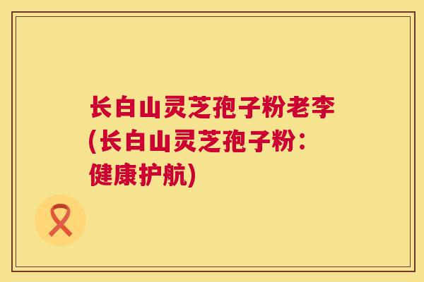 长白山灵芝孢子粉老李(长白山灵芝孢子粉：健康护航)  第1张
