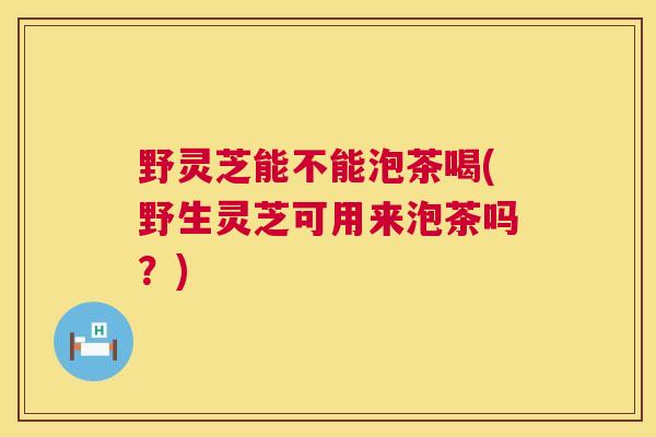 野灵芝能不能泡茶喝(野生灵芝可用来泡茶吗?) 第1张 野灵芝能不能泡茶喝(野生灵芝可用来泡茶吗?) 第1张