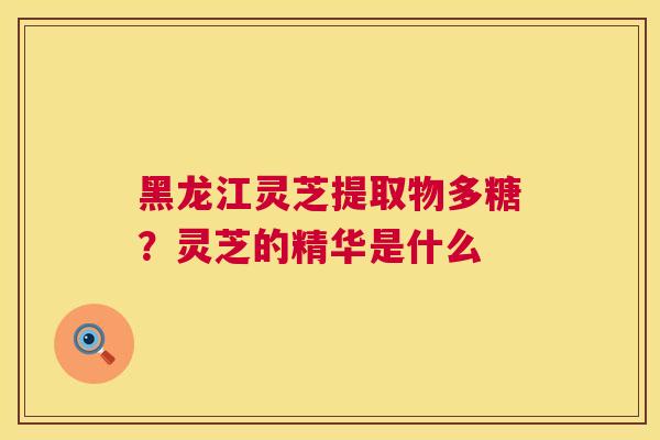 黑龙江灵芝提取物多糖？灵芝的精华是什么  第1张
