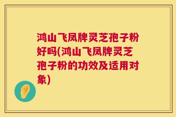鸿山飞凤牌灵芝孢子粉好吗(鸿山飞凤牌灵芝孢子粉的功效及适用对象)  第1张