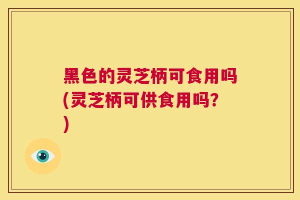 黑色的灵芝柄可食用吗(灵芝柄可供食用吗？)  第1张