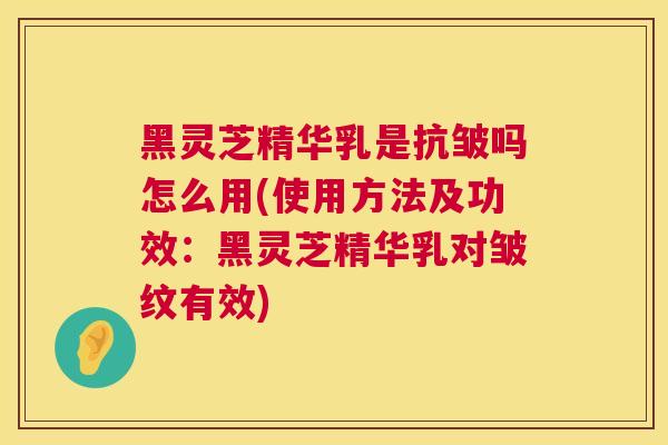 黑灵芝精华乳是抗皱吗怎么用(使用方法及功效:黑灵芝精华乳对皱纹有效) 第1张 黑灵芝精华乳是抗皱吗怎么用(使用方法及功效:黑灵芝精华乳对皱纹有效) 第1张