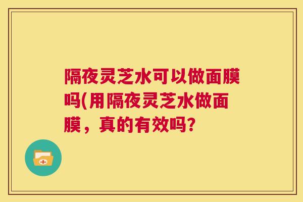 隔夜灵芝水可以做面膜吗(用隔夜灵芝水做面膜,真的有效吗? 第1张 隔夜灵芝水可以做面膜吗(用隔夜灵芝水做面膜,真的有效吗? 第1张