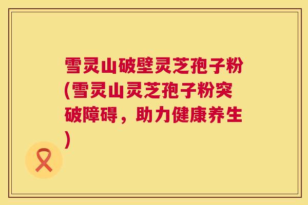 雪灵山破壁灵芝孢子粉(雪灵山灵芝孢子粉突破障碍,助力健康养生) 第1张 雪灵山破壁灵芝孢子粉(雪灵山灵芝孢子粉突破障碍,助力健康养生) 第1张