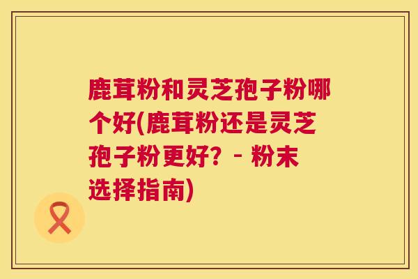 鹿茸粉和灵芝孢子粉哪个好(鹿茸粉还是灵芝孢子粉更好?- 粉末选择指南) 第1张 鹿茸粉和灵芝孢子粉哪个好(鹿茸粉还是灵芝孢子粉更好?- 粉末选择指南) 第1张