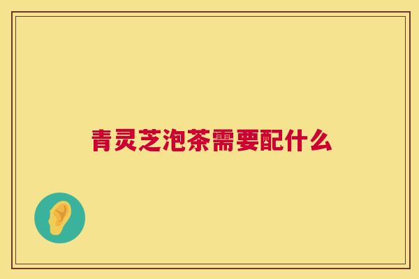 青灵芝泡茶需要配什么 第1张 青灵芝泡茶需要配什么 第1张