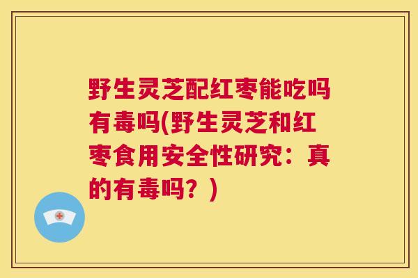 野生灵芝配红枣能吃吗有毒吗(野生灵芝和红枣食用安全性研究:真的有毒吗?) 第1张 野生灵芝配红枣能吃吗有毒吗(野生灵芝和红枣食用安全性研究:真的有毒吗?) 第1张