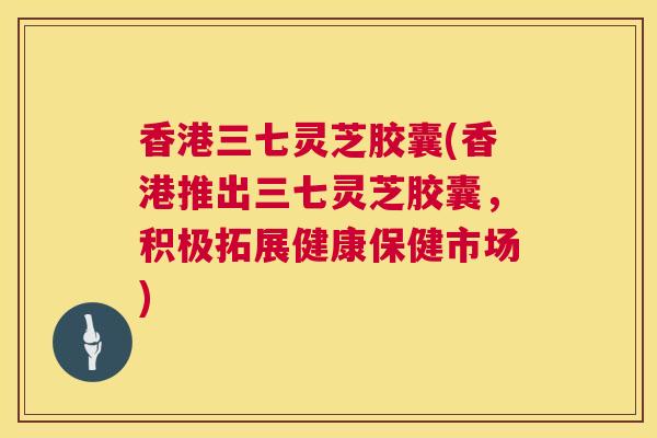 香港三七灵芝胶囊(香港推出三七灵芝胶囊，积极拓展健康保健市场)  第1张