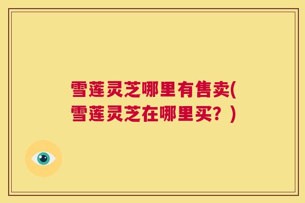 雪莲灵芝哪里有售卖(雪莲灵芝在哪里买?) 第1张 雪莲灵芝哪里有售卖(雪莲灵芝在哪里买?) 第1张