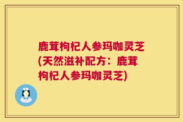 鹿茸枸杞人参玛咖灵芝(天然滋补配方:鹿茸枸杞人参玛咖灵芝) 第1张 鹿茸枸杞人参玛咖灵芝(天然滋补配方:鹿茸枸杞人参玛咖灵芝) 第1张