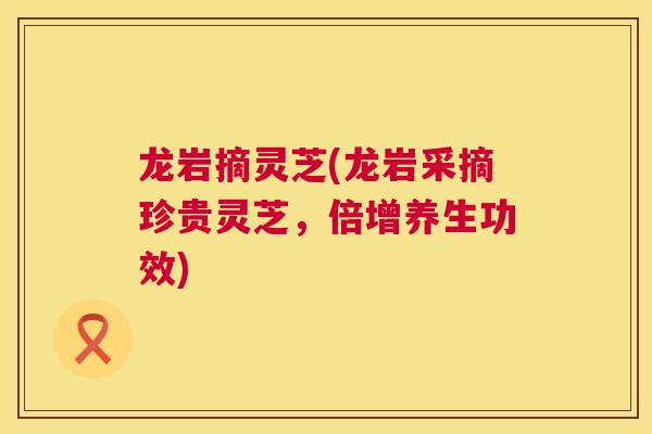 龙岩摘灵芝(龙岩采摘珍贵灵芝,倍增养生功效) 第1张 龙岩摘灵芝(龙岩采摘珍贵灵芝,倍增养生功效) 第1张
