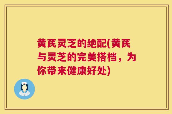 黄芪灵芝的绝配(黄芪与灵芝的完美搭档,为你带来健康好处) 第1张 黄芪灵芝的绝配(黄芪与灵芝的完美搭档,为你带来健康好处) 第1张