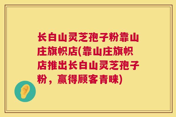 长白山灵芝孢子粉靠山庄旗帜店(靠山庄旗帜店推出长白山灵芝孢子粉,赢得顾客青睐) 第1张 长白山灵芝孢子粉靠山庄旗帜店(靠山庄旗帜店推出长白山灵芝孢子粉,赢得顾客青睐) 第1张