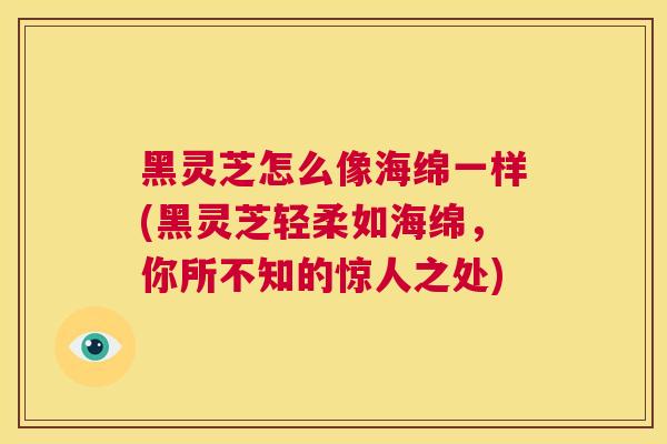 黑灵芝怎么像海绵一样(黑灵芝轻柔如海绵,你所不知的惊人之处) 第1张 黑灵芝怎么像海绵一样(黑灵芝轻柔如海绵,你所不知的惊人之处) 第1张