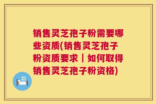 销售灵芝孢子粉需要哪些资质(销售灵芝孢子粉资质要求|如何取得销售灵芝孢子粉资格) 第1张 销售灵芝孢子粉需要哪些资质(销售灵芝孢子粉资质要求|如何取得销售灵芝孢子粉资格) 第1张