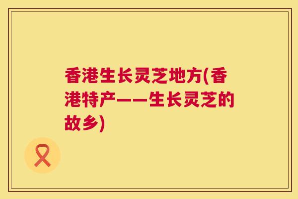 香港生长灵芝地方(香港特产——生长灵芝的故乡) 第1张 香港生长灵芝地方(香港特产——生长灵芝的故乡) 第1张