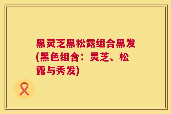 黑灵芝黑松露组合黑发(黑色组合：灵芝、松露与秀发)  第1张