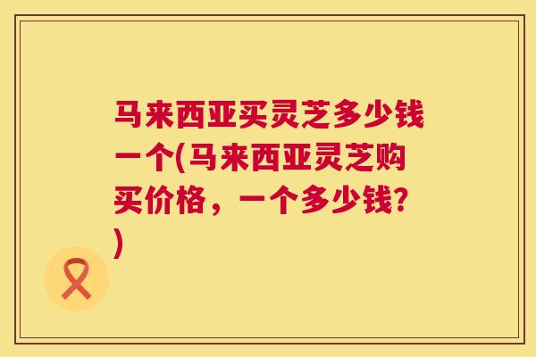 马来西亚买灵芝多少钱一个(马来西亚灵芝购买价格，一个多少钱？)  第1张