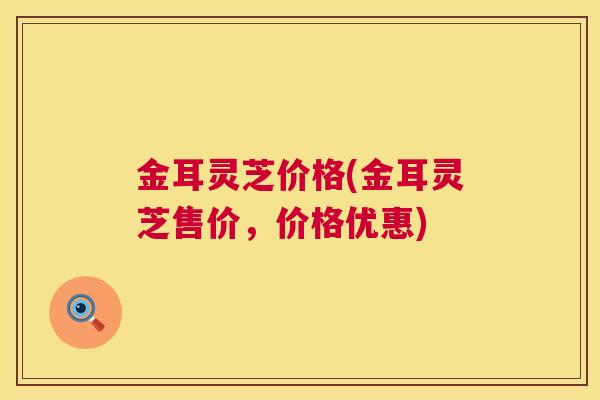 金耳灵芝价格(金耳灵芝售价,价格优惠) 第1张 金耳灵芝价格(金耳灵芝售价,价格优惠) 第1张