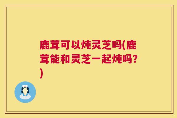 鹿茸可以炖灵芝吗(鹿茸能和灵芝一起炖吗？)  第1张